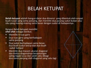 BELAH KETUPAT
Belah ketupat adalah bangun datar dua dimensi yang dibentuk oleh empat
buah rusuk yang sama panjang, dan memiliki dua pasang sudut bukan siku-
siku yang masing-masing sama besar dengan sudut di hadapannya.
Bangun Belah ketupat memiliki
sifat-sifat sebagai berikut.
 Memiliki 4 ruas garis
 Dua ruas garis yang berhadapan
sama panjang
 Dua sudut berhadapan sama besar,
dua buah sudut lancip dan dua buah
sudut tumpul
 Memiliki dua macam ukuran diagonal
dan Kedua diagonalnya berpotongan
saling tegak lurus dan salah satu dibagi
dua sama panjang oleh diagonal yang satu lagi
 
