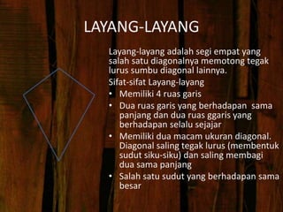 LAYANG-LAYANG
Layang-layang adalah segi empat yang
salah satu diagonalnya memotong tegak
lurus sumbu diagonal lainnya.
Sifat-sifat Layang-layang
• Memiliki 4 ruas garis
• Dua ruas garis yang berhadapan sama
panjang dan dua ruas ggaris yang
berhadapan selalu sejajar
• Memiliki dua macam ukuran diagonal.
Diagonal saling tegak lurus (membentuk
sudut siku-siku) dan saling membagi
dua sama panjang
• Salah satu sudut yang berhadapan sama
besar
 