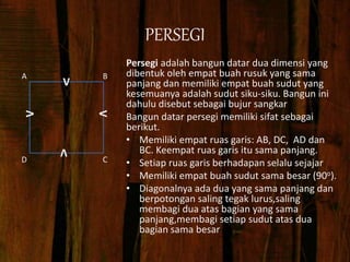 PERSEGI
Persegi adalah bangun datar dua dimensi yang
dibentuk oleh empat buah rusuk yang sama
panjang dan memiliki empat buah sudut yang
kesemuanya adalah sudut siku-siku. Bangun ini
dahulu disebut sebagai bujur sangkar
Bangun datar persegi memiliki sifat sebagai
berikut.
• Memiliki empat ruas garis: AB, DC, AD dan
BC. Keempat ruas garis itu sama panjang.
• Setiap ruas garis berhadapan selalu sejajar
• Memiliki empat buah sudut sama besar (90o).
• Diagonalnya ada dua yang sama panjang dan
berpotongan saling tegak lurus,saling
membagi dua atas bagian yang sama
panjang,membagi setiap sudut atas dua
bagian sama besar
B
C
D
A
V
V
V
V
 