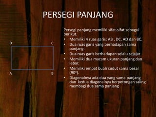PERSEGI PANJANG
Persegi panjang memiliki sifat-sifat sebagai
berikut.
• Memiliki 4 ruas garis: AB , DC, AD dan BC.
• Dua ruas garis yang berhadapan sama
panjang.
• Dua ruas garis berhadapan selalu sejajar
• Memiliki dua macam ukuran panjang dan
lebar.
• Memiliki empat buah sudut sama besar
(90o).
• Diagonalnya ada dua yang sama panjang
dan kedua diagonalnya berpotongan saling
membagi dua sama panjang
A
D C
B
 
