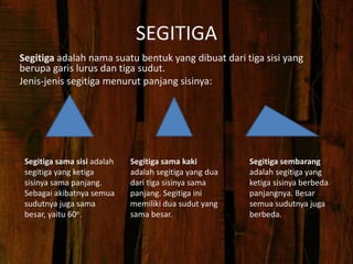 SEGITIGA
Segitiga adalah nama suatu bentuk yang dibuat dari tiga sisi yang
berupa garis lurus dan tiga sudut.
Jenis-jenis segitiga menurut panjang sisinya:
Segitiga sama sisi adalah
segitiga yang ketiga
sisinya sama panjang.
Sebagai akibatnya semua
sudutnya juga sama
besar, yaitu 60o.
Segitiga sama kaki
adalah segitiga yang dua
dari tiga sisinya sama
panjang. Segitiga ini
memiliki dua sudut yang
sama besar.
Segitiga sembarang
adalah segitiga yang
ketiga sisinya berbeda
panjangnya. Besar
semua sudutnya juga
berbeda.
 