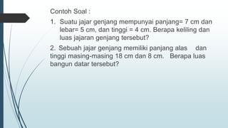 Contoh Soal :
1. Suatu jajar genjang mempunyai panjang= 7 cm dan
lebar= 5 cm, dan tinggi = 4 cm. Berapa keliling dan
luas jajaran genjang tersebut?
2. Sebuah jajar genjang memiliki panjang alas dan
tinggi masing-masing 18 cm dan 8 cm. Berapa luas
bangun datar tersebut?
 