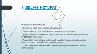 4. BELAH KETUPAT
 Sifat-sifat Belah Ketupat:
1)Semua sisi pada belah ketupat sama panjang.
2)Kedua diagonal pada belah ketupat merupakan sumbu simetri.
3)Kedua diagonal belah ketupat saling membagi dua sama panjang dan saling
berpotongan tegak lurus.
4)Pada setiap belah ketupat sudut-sudut yang berhadapan sama besar dan
dibagi dua sama besar oleh diagonal-diagonanya.
Jadi pengertian belah ketupat adalah segiempat yang keempat sisinya
sama panjang
A C
D
B
d1
d2
 