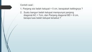 Contoh soal :
1. Panjang sisi belah ketupat = 5 cm, berapakah kelilingnya ?
2. Suatu bangun belah ketupat mempunyai panjang
diagonal AC = 7cm, dan Panjang diagonal BD = 6 cm,
berapa luas belah ketupat tersebut ?
 