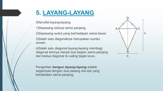 5. LAYANG-LAYANG
Sifat-sifat layang-layang:
1)Sepasang sisinya sama panjang.
2)Sepasang sudut yang berhadapan sama besar.
3)Salah satu diagonalnya merupakan sumbu
simetri.
4)Salah satu diagonal layang-layang membagi
diagonal lainnya menjdi dua bagian sama panjang
dan kedua diagonal itu saling tegak lurus.
Pengertian bangun layang-layang adalah
segiempat dengan dua pasang sisi-sisi yang
berdekatan sama panjang.
C
A
D
B
d1
d2
 