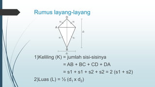 Rumus layang-layang
1)Keliling (K) = jumlah sisi-sisinya
= AB + BC + CD + DA
= s1 + s1 + s2 + s2 = 2 (s1 + s2)
2)Luas (L) = ½ (d1 x d2)
A
D
B
d1
d2
s2 s2
s1 s1
 
