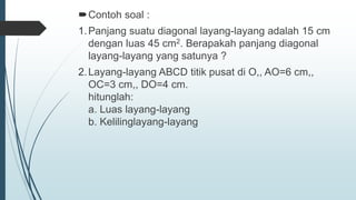 Contoh soal :
1.Panjang suatu diagonal layang-layang adalah 15 cm
dengan luas 45 cm2. Berapakah panjang diagonal
layang-layang yang satunya ?
2.Layang-layang ABCD titik pusat di O,, AO=6 cm,,
OC=3 cm,, DO=4 cm.
hitunglah:
a. Luas layang-layang
b. Kelilinglayang-layang
 