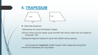 6. TRAPESIUM
 Sifat-sifat trapesium:
1)Sepasang sisi yang berhadapan sejajar.
2)Sudut antara sisi-sisi sejajar yang memiliki kaki sekutu salah satu sisi tegaknya
berjumlah 1800.
3)Diagonal-diagonal trapesium sama kaki adalah sama panjang.
Jadi pengertian trapesium adalah bangun datar segiempat yang tepat
mempunyai sepasang sisi yag sejajar.
tinggi
alas
tinggi
alas
 