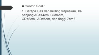 Contoh Soal :
1. Berapa luas dan keliling trapesium jika
panjang AB=14cm, BC=6cm,
CD=8cm, AD=5cm, dan tinggi 7cm?
 