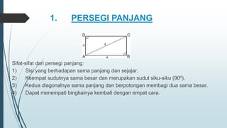 1. PERSEGI PANJANG
Sifat-sifat dari persegi panjang:
1) Sisi yang berhadapan sama panjang dan sejajar.
2) Keempat sudutnya sama besar dan merupakan sudut siku-siku (900).
3) Kedua diagonalnya sama panjang dan berpotongan membagi dua sama besar.
4) Dapat menempati bingkainya kembali dengan empat cara.
 