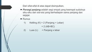 Dari sifat-sifat di atas dapat disimpulkan,
 Persegi panjang adalah segi empat yang keempat sudutnya
siku-siku dan sisi-sisi yang berhadapan sama panjang dan
sejajar.
 Rumus
1) Keliling (K) = 2 (Panjang + Lebar)
= 2 (AB+BC)
2) Luas (L) = Panjang x lebar
 