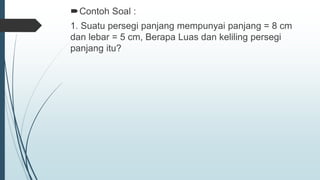 Contoh Soal :
1. Suatu persegi panjang mempunyai panjang = 8 cm
dan lebar = 5 cm, Berapa Luas dan keliling persegi
panjang itu?
 