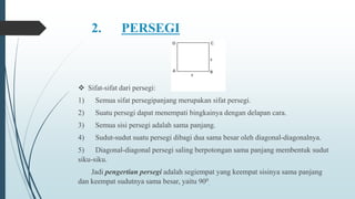 2. PERSEGI
 Sifat-sifat dari persegi:
1) Semua sifat persegipanjang merupakan sifat persegi.
2) Suatu persegi dapat menempati bingkainya dengan delapan cara.
3) Semua sisi persegi adalah sama panjang.
4) Sudut-sudut suatu persegi dibagi dua sama besar oleh diagonal-diagonalnya.
5) Diagonal-diagonal persegi saling berpotongan sama panjang membentuk sudut
siku-siku.
Jadi pengertian persegi adalah segiempat yang keempat sisinya sama panjang
dan keempat sudutnya sama besar, yaitu 900
.
 