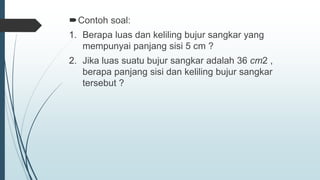 Contoh soal:
1. Berapa luas dan keliling bujur sangkar yang
mempunyai panjang sisi 5 cm ?
2. Jika luas suatu bujur sangkar adalah 36 cm2 ,
berapa panjang sisi dan keliling bujur sangkar
tersebut ?
 