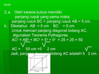 Jawab: 
2.a. Oleh karena kubus memiliki 
panjang rusuk yang sama maka 
panjang rusuk BC = panjang rusuk AB = 5 cm. 
b. Diketahui: AB = 5 cm BC = 5 cm 
Untuk mencari panjang diagonal bidang AC, 
digunakan Teorema Pythagoras. 
AC2 = AB2 + BC2 = 52 + 52 = 25 + 25 = 50 
AC = 50 cm =5 2 cm 
Jadi, panjang diagonal bidang AC adalaH 5 2 cm. 
 