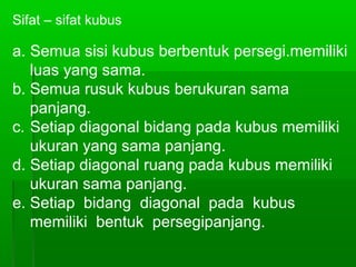 Sifat – sifat kubus 
a. Semua sisi kubus berbentuk persegi.memiliki 
luas yang sama. 
b. Semua rusuk kubus berukuran sama 
panjang. 
c. Setiap diagonal bidang pada kubus memiliki 
ukuran yang sama panjang. 
d. Setiap diagonal ruang pada kubus memiliki 
ukuran sama panjang. 
e. Setiap bidang diagonal pada kubus 
memiliki bentuk persegipanjang. 
 