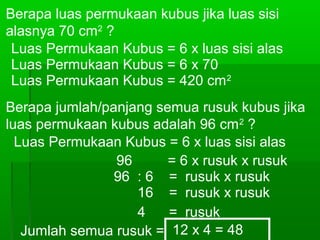 Berapa luas permukaan kubus jika luas sisi 
alasnya 70 cm2 ? 
Luas Permukaan Kubus = 6 x luas sisi alas 
Luas Permukaan Kubus = 6 x 70 
Luas Permukaan Kubus = 420 cm2 
Berapa jumlah/panjang semua rusuk kubus jika 
luas permukaan kubus adalah 96 cm2 ? 
Luas Permukaan Kubus = 6 x luas sisi alas 
96 = 6 x rusuk x rusuk 
96 : 6 = rusuk x rusuk 
16 = rusuk x rusuk 
4 = rusuk 
Jumlah semua rusuk = 12 x 4 = 48 
cm 
 