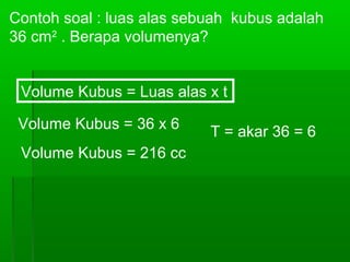 Contoh soal : luas alas sebuah kubus adalah 
36 cm2 . Berapa volumenya? 
Volume Kubus = Luas alas x t 
Volume Kubus = 36 x 6 
Volume Kubus = 216 cc 
T = akar 36 = 6 
 