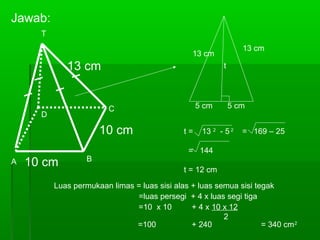 Jawab: 
C 
13 cm 
10 cm 
T 
D 
10 cm 
A B 
13 cm 
t 
13 cm 
5 cm 5 cm 
t = 13 2 - 5 2 = 169 – 25 
= 144 
t = 12 cm 
Luas permukaan limas = luas sisi alas + luas semua sisi tegak 
=luas persegi + 4 x luas segi tiga 
=10 x 10 + 4 x 10 x 12 
2 
=100 + 240 = 340 cm2 
 