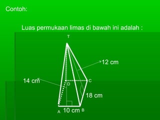 Contoh: 
Luas permukaan limas di bawah ini adalah : 
T 
D 
10 cm 
C 
A B 
12 cm 
18 cm 
14 cm 
 