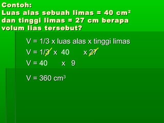CCoonnttoohh:: 
LLuuaass aallaass sseebbuuaahh lliimmaass == 4400 ccmm22 
ddaann ttiinnggggii lliimmaass == 2277 ccmm bbeerraappaa 
vvoolluumm lliiaass tteerrsseebbuutt?? 
VV == 11//33 xx lluuaass aallaass xx ttiinnggggii lliimmaass 
VV == 11//33 xx 40 xx 2277 
VV == 40 xx 99 
VV == 336600 ccmm33 
 