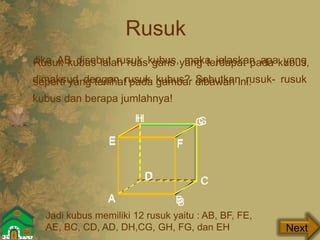 Rusuk
Jika AB disebut rusuk kubus, maka jelaskan apa yang
dimaksud dengan rusuk kubus? Sebutkan rusuk- rusuk
kubus dan berapa jumlahnya!
Next
Rusuk kubus ialah ruas garis yang terdapat pada kubus,
seperti yang terlihat pada gambar dibawah ini.
H
A B
E F
G
CD
A B
CD
E F
GH
Jadi kubus memiliki 12 rusuk yaitu : AB, BF, FE,
AE, BC, CD, AD, DH,CG, GH, FG, dan EH
 