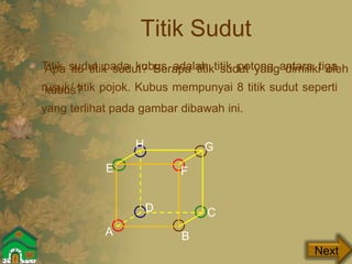 Titik Sudut
Titik sudut pada kubus adalah titik potong antara tiga
rusuk/ titik pojok. Kubus mempunyai 8 titik sudut seperti
yang terlihat pada gambar dibawah ini.
Next
Apa itu titik sudut? Berapa titik sudut yang dimiliki oleh
kubus?
A B
CD
E F
GH
 