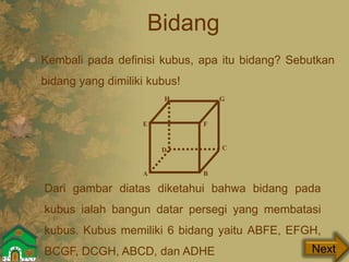 Bidang
Kembali pada definisi kubus, apa itu bidang? Sebutkan
bidang yang dimiliki kubus!
Next
Dari gambar diatas diketahui bahwa bidang pada
kubus ialah bangun datar persegi yang membatasi
kubus. Kubus memiliki 6 bidang yaitu ABFE, EFGH,
BCGF, DCGH, ABCD, dan ADHE
GH
A B
E F
C
GH
D
 