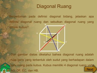 Diagonal Ruang
Dari gambar diatas diketahui bahwa diagonal ruang adalah
ruas garis yang terbentuk oleh sudut yang berhadapan dalam
satu ruang pada kubus. Kubus memiliki 4 diagonal ruang yaitu
AG, DF, EC, dan HB.
A B
CD
E F
GH
Next
Berpedoman pada definisi diagonal bidang, jelaskan apa
definisi diagonal ruang dan sebutkan diagonal ruang yang
dimiliki kubus?
 