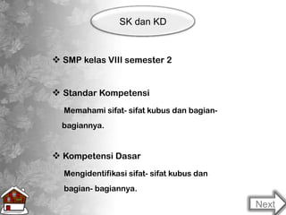 SK dan KD
 SMP kelas VIII semester 2
 Standar Kompetensi
Memahami sifat- sifat kubus dan bagian-
bagiannya.
 Kompetensi Dasar
Mengidentifikasi sifat- sifat kubus dan
bagian- bagiannya.
Next
 