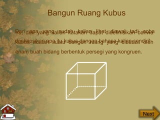 Bangun Ruang Kubus
Dari apa yang sudah kalian lihat diawal tadi coba
deskripsikan apa itu kubus dengan bahasa kalian sendiri!
Next
Ya, dari yang kalian katakan dapat didefinisikan bahwa
kubus adalah suatu bangun ruang yang dibatasi oleh
enam buah bidang berbentuk persegi yang kongruen.
 