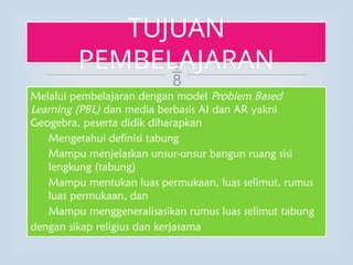 
Melalui pembelajaran dengan model Problem Based
Learning (PBL) dan media berbasis AI dan AR yakni
Geogebra, peserta didik diharapkan
1. Mengetahui definisi tabung
2. Mampu menjelaskan unsur-unsur bangun ruang sisi
lengkung (tabung)
3. Mampu mentukan luas permukaan, luas selimut, rumus
luas permukaan, dan
4. Mampu menggeneralisasikan rumus luas selimut tabung
dengan sikap religius dan kerjasama
TUJUAN
PEMBELAJARAN
 