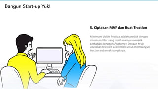 5. Ciptakan MVP dan Buat Traction
Minimum Viable Product adalah produk dengan
minimum fitur yang masih mampu menarik
perhatian pengguna/customer. Dengan MVP,
upayakan low cost acquisition untuk membangun
traction sebanyak-banyaknya.
 