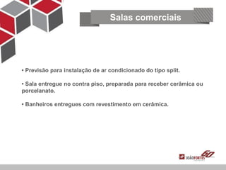 Salas comerciais




• Previsão para instalação de ar condicionado do tipo split.

• Sala entregue no contra piso, preparada para receber cerâmica ou
    Segurança e tecnologia
porcelanato.

• Banheiros entregues com revestimento em cerâmica.
 