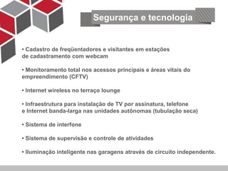 Segurança e tecnologia


• Cadastro de freqüentadores e visitantes em estações
de cadastramento com webcam

• Monitoramento total nos acessos principais e áreas vitais do
empreendimento (CFTV)
    Segurança e tecnologia
• Internet wireless no terraço lounge

• Infraestrutura para instalação de TV por assinatura, telefone
e Internet banda-larga nas unidades autônomas (tubulação seca)

• Sistema de interfone

• Sistema de supervisão e controle de atividades

• Iluminação inteligente nas garagens através de circuito independente.
 