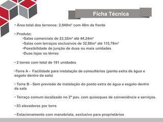 Ficha Técnica
• Área total dos terrenos: 2.949m² com 40m de frente

• Produto:
     •Salas comerciais de 23,32m² até 44,24m²
     •Salas com terraços exclusivos de 32,88m² até 115,78m²
     •Possibilidade de junção de duas ou mais unidades
     •Duas lojas no térreo

• 2 torres com total de 191 unidades

•Torre A - Facilidade para instalação de consultórios (ponto extra de água e
esgoto dentro da sala)

• Torre B - Sem previsão de instalação do ponto extra de água e esgoto dentro
da sala

• Terraço comum localizado no 2º pav. com quiosques de conveniência e serviços.

• 03 elevadores por torre

• Estacionamento com manobrista, exclusivo para proprietários
 