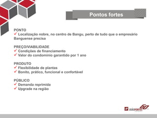 Pontos fortes

PONTO
 Localização nobre, no centro de Bangu, perto de tudo que o empresário
Banguense precisa

PREÇO/VIABILIDADE
 Condições de financiamento
 Valor do condomínio garantido por 1 ano
PRODUTO
 Flexibilidade de plantas
 Bonito, prático, funcional e confortável
PÚBLICO
 Demanda reprimida
 Upgrade na região
 