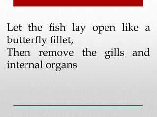 Let the fish lay open like a 
butterfly fillet, 
Then remove the gills and 
internal organs 
 
