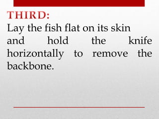 Lay the fish flat on its skin 
and hold the knife 
horizontally to remove the 
backbone. 
 