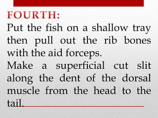 Put the fish on a shallow tray 
then pull out the rib bones 
with the aid forceps. 
Make a superficial cut slit 
along the dent of the dorsal 
muscle from the head to the 
tail. 
 