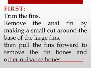 Trim the fins. 
Remove the anal fin by 
making a small cut around the 
base of the large fins, 
then pull the fins forward to 
remove the fin bones and 
other nuisance bones. 
 