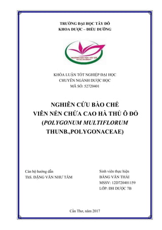 TRƯỜNG ĐẠI HỌC TÂY ĐÔ
KHOA DƯỢC – ĐIỀU DƯỠNG
KHÓA LUẬN TỐT NGHIỆP ĐẠI HỌC
CHUYÊN NGÀNH DƯỢC HỌC
MÃ SỐ: 52720401
NGHIÊN CỨU BÀO CHẾ
VIÊN NÉN CHỨA CAO HÀ THỦ Ô ĐỎ
(POLYGONUM MULTIFLORUM
THUNB.,POLYGONACEAE)
Cần Thơ, năm 2017
Cán bộ hướng dẫn
ThS. ĐẶNG VĂN NHƯ TÂM
Sinh viên thực hiện
BẰNG VĂN THÁI
MSSV: 12D720401159
LỚP: ĐH DƯỢC 7B
 