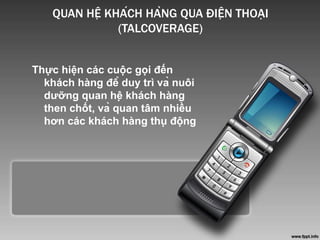 QUAN HỆ KHÁCH HÀNG QUA ĐIỆN THOẠI
(TALCOVERAGE)
Thực hiện các cuộc gọi đến
khách hàng để duy trì và nuôi
dưỡng quan hệ khách hàng
then chốt, và quan tâm nhiều
hơn các khách hàng thụ động
 
