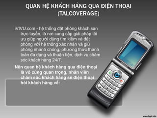 QUAN HỆ KHÁCH HÀNG QUA ĐIỆN THOẠI
(TALCOVERAGE)
iVIVU.com - hệ thống đặt phòng khách sạn
trực tuyến, là nơi cung cấp giải pháp tối
ưu giúp người dùng tìm kiếm và đặt
phòng với hệ thống xác nhận và giữ
phòng nhanh chóng, phương thức thanh
toán đa dạng và thuận tiện, dịch vụ chăm
sóc khách hàng 24/7.
Nên quan hệ khách hàng qua điện thoại
là vô cùng quan trọng, nhân viên
chăm sóc khách hàng sẽ điện thoại
hỏi khách hàng về:
 