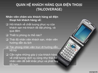 QUAN HỆ KHÁCH HÀNG QUA ĐIỆN THOẠI
(TALCOVERAGE)
Nhân viên chăm sóc khách hàng sẽ điện
thoại hỏi khách hàng về:
 Hỏi khách về chất lượng phục vụ của
khách sạn mà khách đã đặt phòng, và
qua đêm
 Thiết bị phòng óc thế nào?
 Thái độ nhân viên khách sạn, nhân viên
hướng dẫn du lịch
 Tác phong nhân viên trực dt hướng dẫn,
hỗ trợ
 Cần nghe những góp ý của khách hàng
về chất lượng dịch vụ cũng như thái độ
nhân viên để biết khắc phục và phát huy
tốt hơn
 