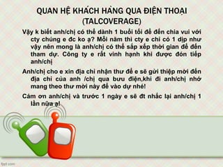 QUAN HỆ KHÁCH HÀNG QUA ĐIỆN THOẠI
(TALCOVERAGE)
Vậy k biết anh/chị có thể dành 1 buổi tối để đến chia vui với
cty chúng e đc ko ạ? Mỗi năm thì cty e chỉ có 1 dịp như
vậy nên mong là anh/chị có thể sắp xếp thời gian để đến
tham dự. Công ty e rất vinh hạnh khi được đón tiếp
anh/chị
Anh/chị cho e xin địa chỉ nhận thư để e sẽ gửi thiệp mời đến
địa chỉ của anh /chị qua bưu điện,khi đi anh/chị nhớ
mang theo thư mời này để vào dự nhé!
Cám ơn anh/chị và trước 1 ngày e sẽ đt nhắc lại anh/chị 1
lần nữa ạ!
 