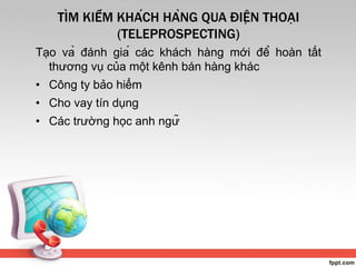 TÌM KIẾM KHÁCH HÀNG QUA ĐIỆN THOẠI
(TELEPROSPECTING)
Tạo và đánh giá các khách hàng mới để hoàn tất
thương vụ của một kênh bán hàng khác
• Công ty bảo hiểm
• Cho vay tín dụng
• Các trường học anh ngữ
 