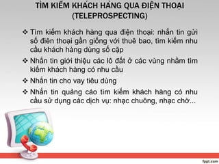 TÌM KIẾM KHÁCH HÀNG QUA ĐIỆN THOẠI
(TELEPROSPECTING)
 Tìm kiếm khách hàng qua điện thoại: nhắn tin gửi
số điên thoại gần giống với thuê bao, tìm kiếm nhu
cầu khách hàng dùng số cặp
 Nhắn tin giới thiệu các lô đất ở các vùng nhằm tìm
kiếm khách hàng có nhu cầu
 Nhắn tin cho vay tiêu dùng
 Nhắn tin quảng cáo tìm kiếm khách hàng có nhu
cầu sử dụng các dịch vụ: nhạc chuông, nhạc chờ...
 