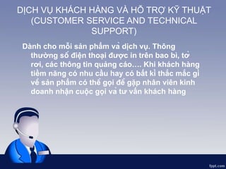 DỊCH VỤ KHÁCH HÀNG VÀ HỖ TRỢ KỸ THUẬT
(CUSTOMER SERVICE AND TECHNICAL
SUPPORT)
Dành cho mỗi sản phẩm và dịch vụ. Thông
thường số điện thoại được in trên bao bì, tờ
rơi, các thông tin quảng cáo…. Khi khách hàng
tiềm năng có nhu cầu hay có bất kì thắc mắc gì
về sản phẩm có thể gọi để gặp nhân viên kinh
doanh nhận cuộc gọi và tư vấn khách hàng
 