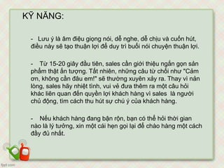 KỸ NĂNG:
- Lưu ý là âm điệu giọng nói, dễ nghe, dễ chịu và cuốn hút,
điều này sẽ tạo thuận lợi để duy trì buổi nói chuyện thuận lợi.
- Từ 15-20 giây đầu tiên, sales cần giới thiệu ngắn gọn sản
phẩm thật ấn tượng. Tất nhiên, những câu từ chối như "Cảm
ơn, không cần đâu em!" sẽ thường xuyên xảy ra. Thay vì nản
lòng, sales hãy nhiệt tình, vui vẻ đưa thêm ra một câu hỏi
khác liên quan đến quyền lợi khách hàng vì sales là người
chủ động, tìm cách thu hút sự chú ý của khách hàng.
- Nếu khách hàng đang bận rộn, bạn có thể hỏi thời gian
nào là lý tưởng, xin một cái hẹn gọi lại để chào hàng một cách
đầy đủ nhất.
 